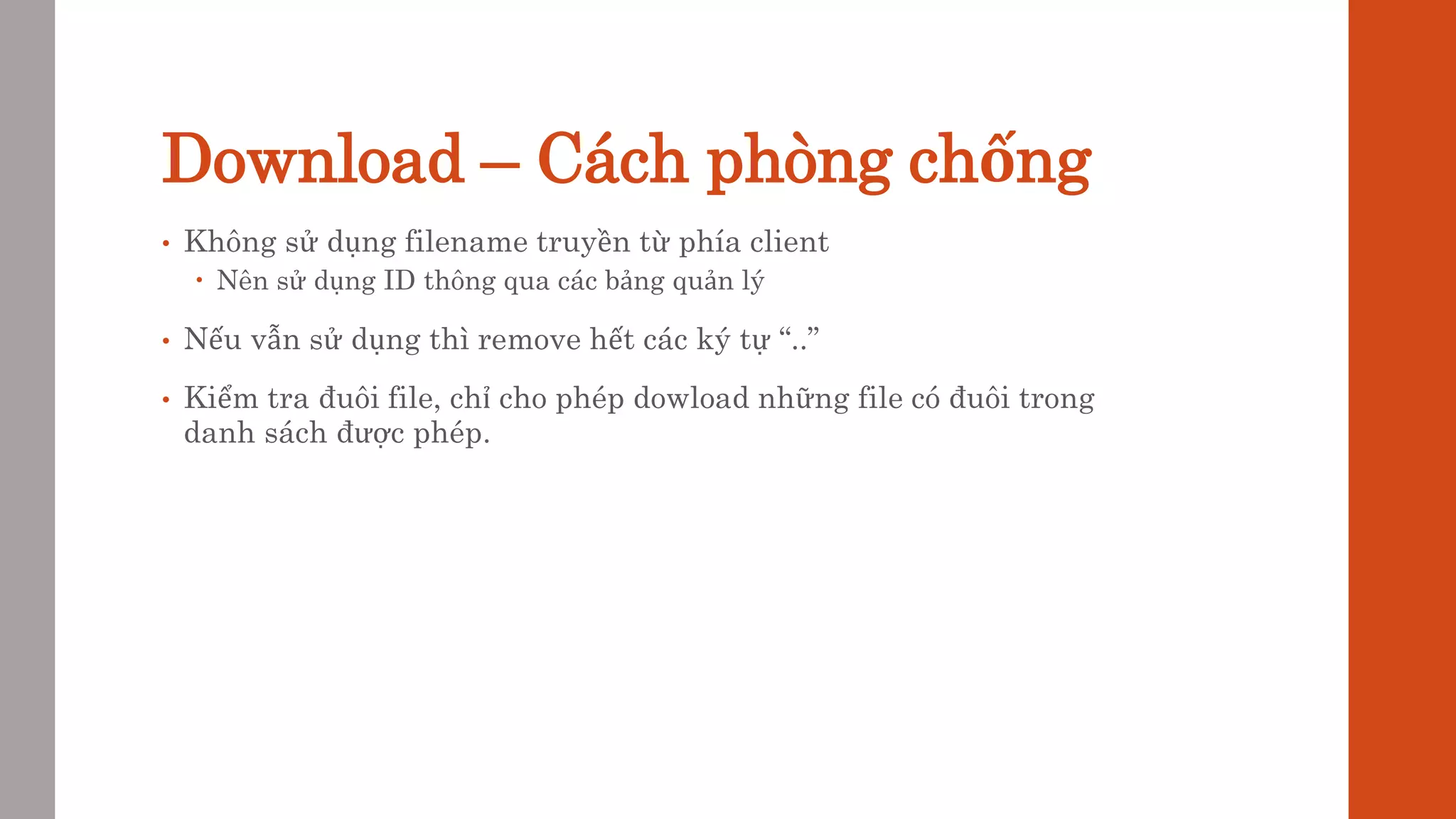 Download – Cách phòng chống
• Không sử dụng filename truyền từ phía client
 Nên sử dụng ID thông qua các bảng quản lý
• Nếu vẫn sử dụng thì remove hết các ký tự “..”
• Kiểm tra đuôi file, chỉ cho phép dowload những file có đuôi trong
danh sách được phép.
 