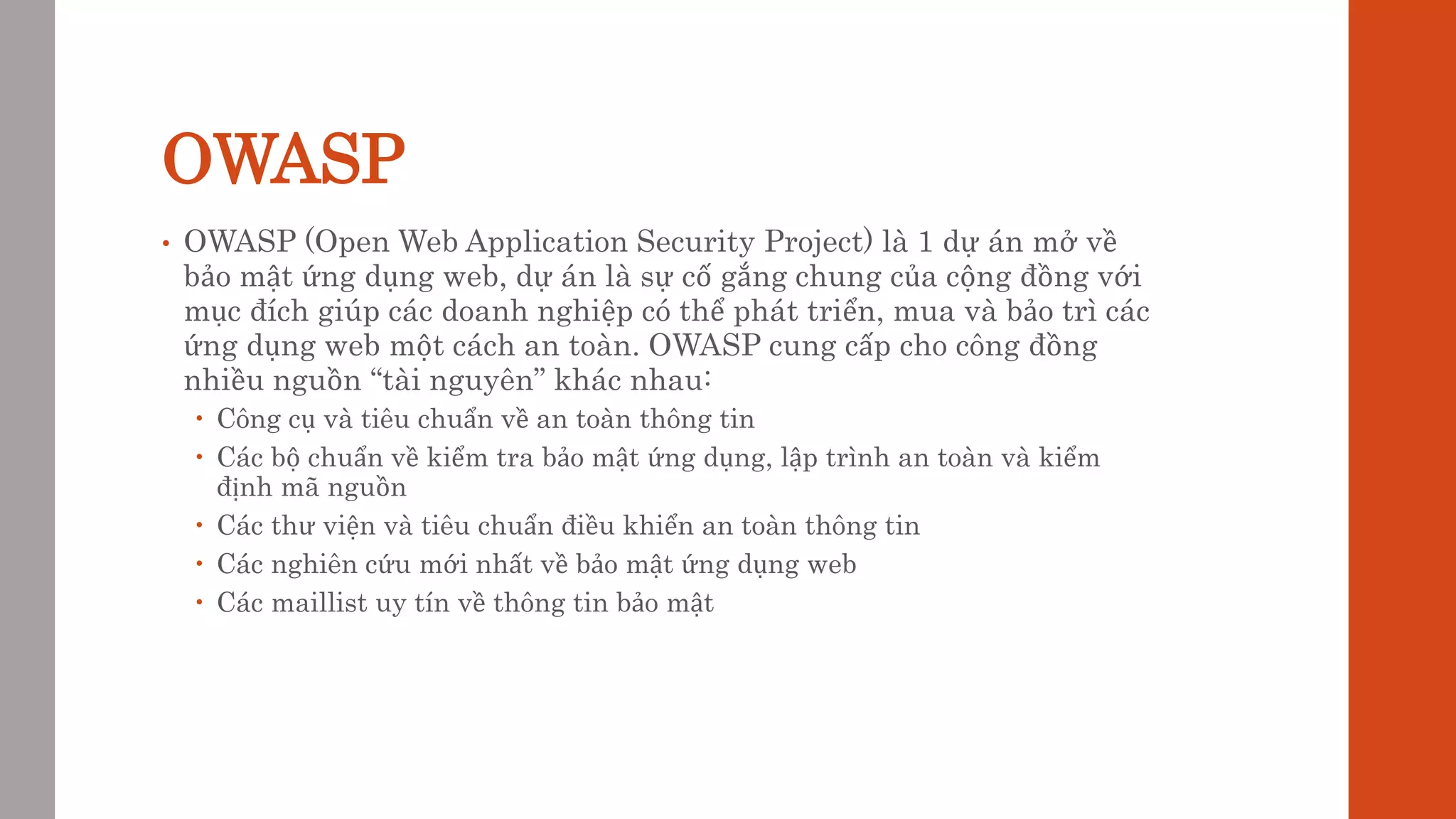 OWASP
• OWASP (Open Web Application Security Project) là 1 dự án mở về
bảo mật ứng dụng web, dự án là sự cố gắng chung của cộng đồng với
mục đích giúp các doanh nghiệp có thể phát triển, mua và bảo trì các
ứng dụng web một cách an toàn. OWASP cung cấp cho công đồng
nhiều nguồn “tài nguyên” khác nhau:
 Công cụ và tiêu chuẩn về an toàn thông tin
 Các bộ chuẩn về kiểm tra bảo mật ứng dụng, lập trình an toàn và kiểm
định mã nguồn
 Các thư viện và tiêu chuẩn điều khiển an toàn thông tin
 Các nghiên cứu mới nhất về bảo mật ứng dụng web
 Các maillist uy tín về thông tin bảo mật
 