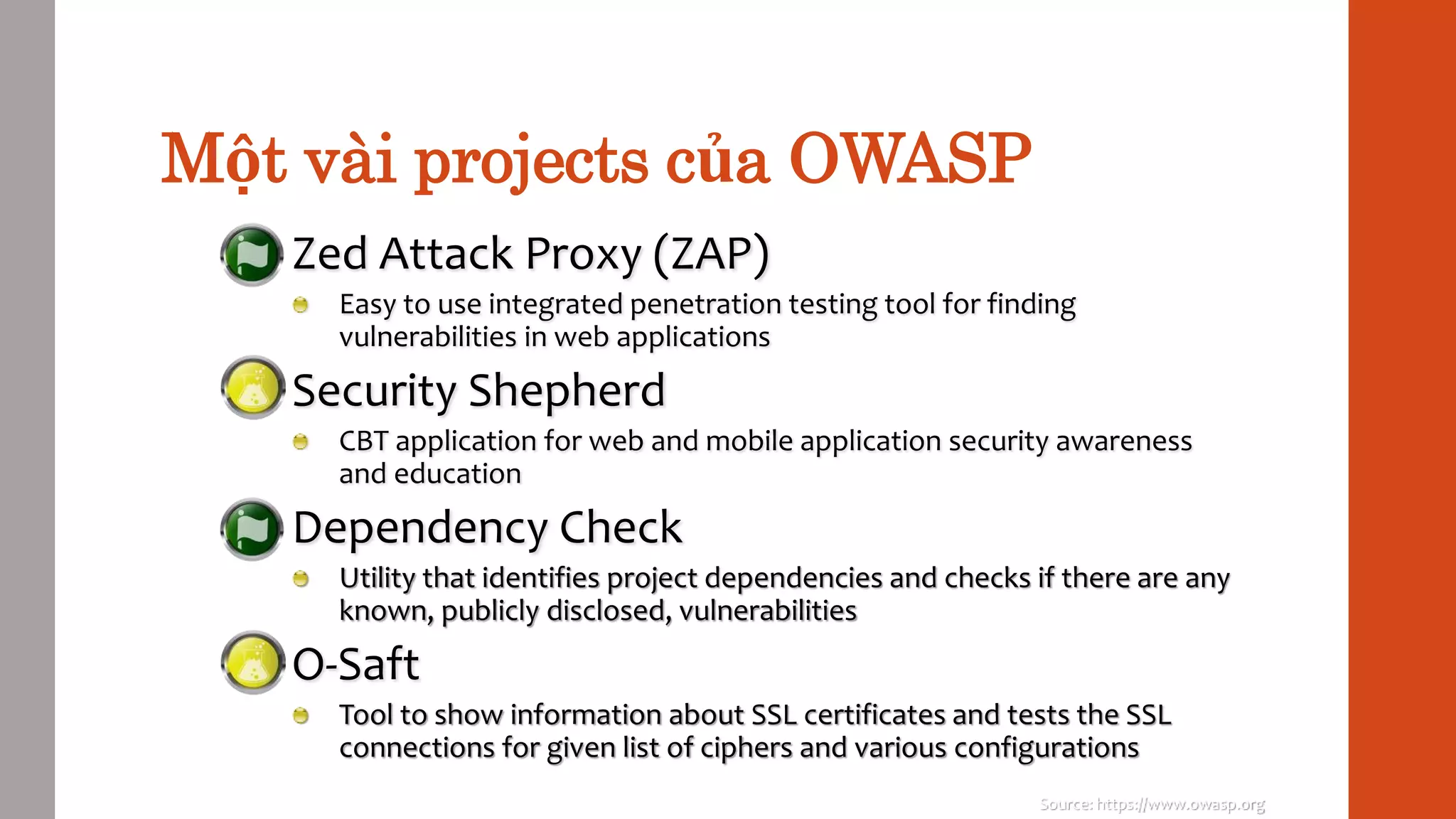 Một vài projects của OWASP
Zed Attack Proxy (ZAP)
Easy to use integrated penetration testing tool for finding
vulnerabilities in web applications
Security Shepherd
CBT application for web and mobile application security awareness
and education
Dependency Check
Utility that identifies project dependencies and checks if there are any
known, publicly disclosed, vulnerabilities
O-Saft
Tool to show information about SSL certificates and tests the SSL
connections for given list of ciphers and various configurations
Source: https://www.owasp.org
 