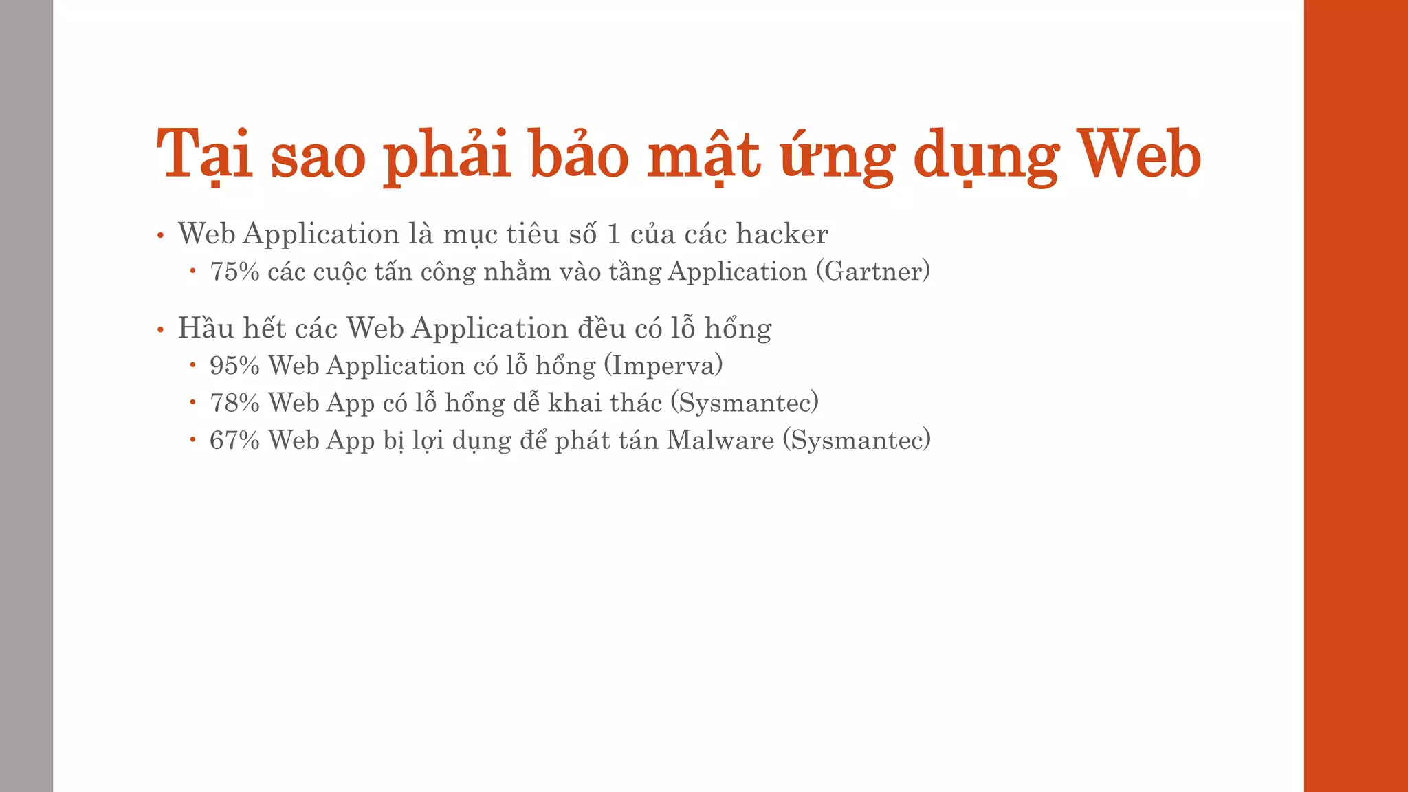 Tại sao phải bảo mật ứng dụng Web
• Web Application là mục tiêu số 1 của các hacker
 75% các cuộc tấn công nhằm vào tầng Application (Gartner)
• Hầu hết các Web Application đều có lỗ hổng
 95% Web Application có lỗ hổng (Imperva)
 78% Web App có lỗ hổng dễ khai thác (Sysmantec)
 67% Web App bị lợi dụng để phát tán Malware (Sysmantec)
 