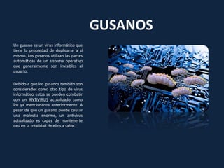 GUSANOS
Un gusano es un virus informático que
tiene la propiedad de duplicarse a sí
mismo. Los gusanos utilizan las partes
automáticas de un sistema operativo
que generalmente son invisibles al
usuario.
Debido a que los gusanos también son
considerados como otro tipo de virus
informático estos se pueden combatir
con un ANTIVIRUS actualizado como
los ya mencionados anteriormente. A
pesar de que un gusano puede causar
una molestia enorme, un antivirus
actualizado es capas de mantenerte
casi en la totalidad de ellos a salvo.
 