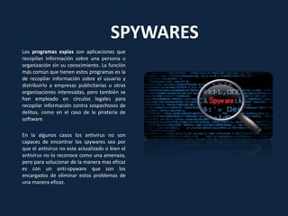 SPYWARES
Los programas espías son aplicaciones que
recopilan información sobre una persona u
organización sin su conocimiento. La función
más común que tienen estos programas es la
de recopilar información sobre el usuario y
distribuirlo a empresas publicitarias u otras
organizaciones interesadas, pero también se
han empleado en círculos legales para
recopilar información contra sospechosos de
delitos, como en el caso de la piratería de
software.
En la algunos casos los antivirus no son
capaces de encontrar los spywares sea por
que el antivirus no esta actualizado o bien el
antivirus no lo reconoce como una amenaza,
pero para solucionar de la manera mas eficaz
es con un anti-spyware que son los
encargados de eliminar estos problemas de
una manera eficaz.
 