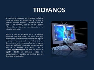 TROYANOS
Se denomina troyano a un programa malicioso
capaz de alojarse en ordenadores y permitir el
acceso a usuarios externos, a través de una red
local o de Internet, con el fin de recabar
información o controlar remotamente a la
máquina anfitriona.
Debido a que un antivirus no es la solución
definitiva hay que hacer un acto aun mas
complejo es borrarlos manualmente del registro
para así evitar que este se vuelva a crear.
Generalmente los troyanos se alojan en el registro
como una inofensiva carpeta así que para acabar
con el la manera más eficaz es ir
a inicio/ejecutar/regedit con esto se entrara al
registro donde se almacena todas las
configuraciones y cambios de registro que hay
dentro de un ordenador.
 