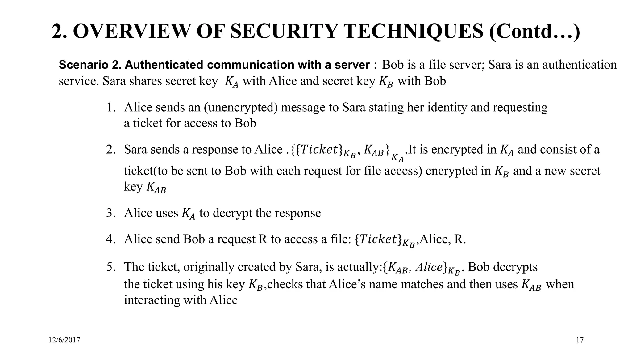 12/6/2017 17
Scenario 2. Authenticated communication with a server : Bob is a file server; Sara is an authentication
service. Sara shares secret key 𝐾𝐴 with Alice and secret key 𝐾 𝐵 with Bob
1. Alice sends an (unencrypted) message to Sara stating her identity and requesting
a ticket for access to Bob
2. Sara sends a response to Alice .{{𝑇𝑖𝑐𝑘𝑒𝑡} 𝐾 𝐵
, 𝐾𝐴𝐵}
𝐾 𝐴
.It is encrypted in 𝐾𝐴 and consist of a
ticket(to be sent to Bob with each request for file access) encrypted in 𝐾 𝐵 and a new secret
key 𝐾𝐴𝐵
3. Alice uses 𝐾𝐴 to decrypt the response
4. Alice send Bob a request R to access a file: {𝑇𝑖𝑐𝑘𝑒𝑡} 𝐾 𝐵
,Alice, R.
5. The ticket, originally created by Sara, is actually:{𝐾𝐴𝐵, Alice} 𝐾 𝐵
. Bob decrypts
the ticket using his key 𝐾 𝐵,checks that Alice’s name matches and then uses 𝐾𝐴𝐵 when
interacting with Alice
2. OVERVIEW OF SECURITY TECHNIQUES (Contd…)
 