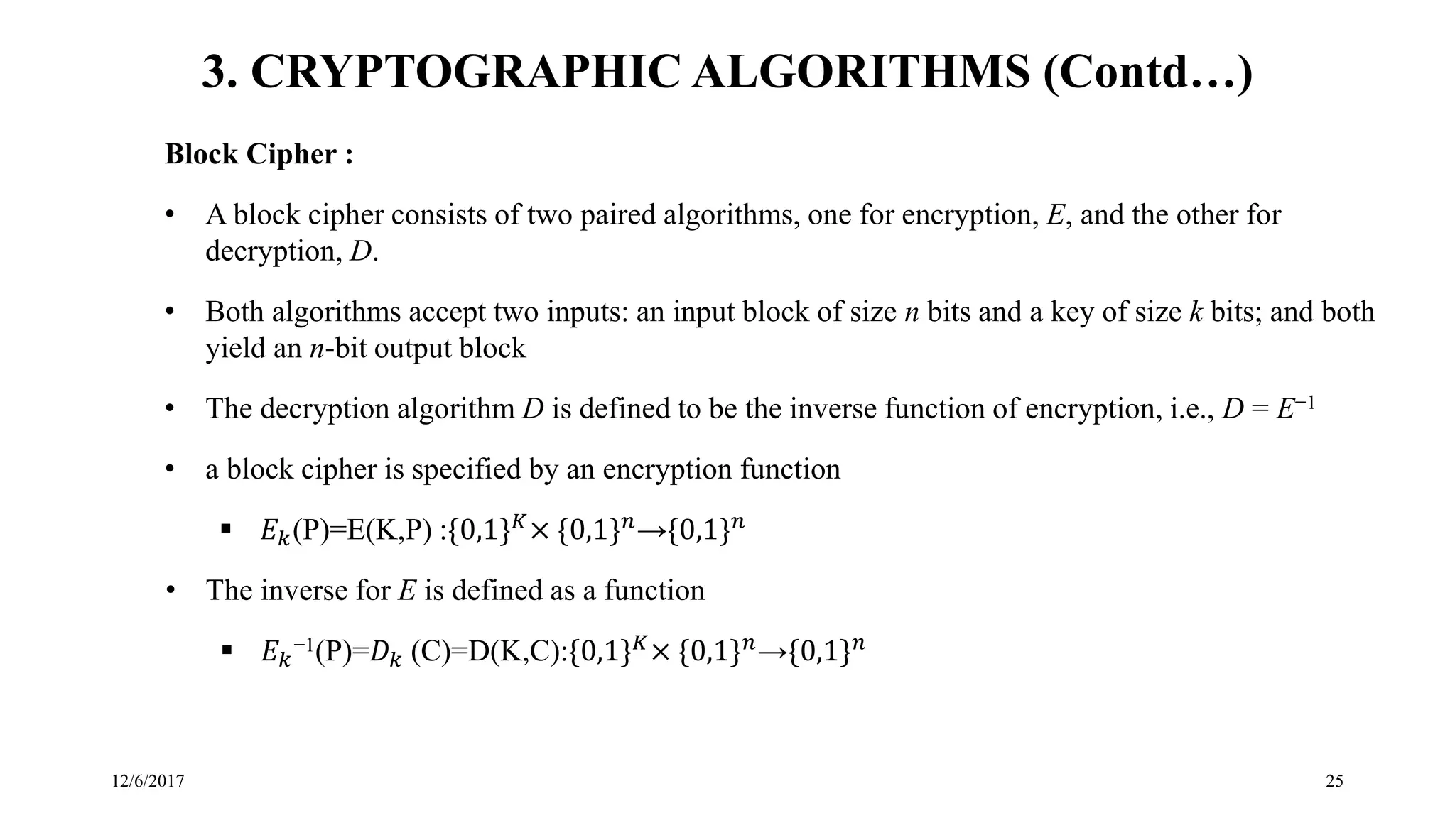 12/6/2017 25
3. CRYPTOGRAPHIC ALGORITHMS (Contd…)
Block Cipher :
• A block cipher consists of two paired algorithms, one for encryption, E, and the other for
decryption, D.
• Both algorithms accept two inputs: an input block of size n bits and a key of size k bits; and both
yield an n-bit output block
• The decryption algorithm D is defined to be the inverse function of encryption, i.e., D = E−1
• a block cipher is specified by an encryption function
 𝐸 𝑘(P)=E(K,P) :{0,1} 𝐾× {0,1} 𝑛→{0,1} 𝑛
• The inverse for E is defined as a function
 𝐸 𝑘
−1(P)=𝐷 𝑘 (C)=D(K,C):{0,1} 𝐾× {0,1} 𝑛→{0,1} 𝑛
 