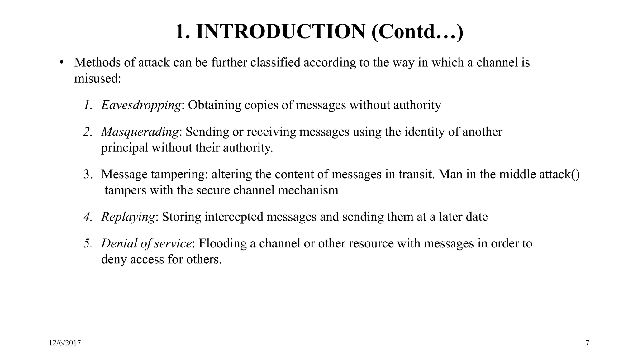 12/6/2017 7
• Methods of attack can be further classified according to the way in which a channel is
misused:
1. Eavesdropping: Obtaining copies of messages without authority
2. Masquerading: Sending or receiving messages using the identity of another
principal without their authority.
3. Message tampering: altering the content of messages in transit. Man in the middle attack()
tampers with the secure channel mechanism
4. Replaying: Storing intercepted messages and sending them at a later date
5. Denial of service: Flooding a channel or other resource with messages in order to
deny access for others.
1. INTRODUCTION (Contd…)
 