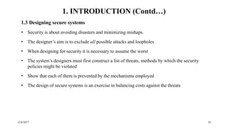 12/6/2017 10
1.3 Designing secure systems
• Security is about avoiding disasters and minimizing mishaps.
• The designer’s aim is to exclude all possible attacks and loopholes
• When designing for security it is necessary to assume the worst
• The system’s designers must first construct a list of threats, methods by which the security
policies might be violated
• Show that each of them is prevented by the mechanisms employed
• The design of secure systems is an exercise in balancing costs against the threats
1. INTRODUCTION (Contd…)
 