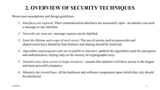12/6/2017 11
2. OVERVIEW OF SECURITY TECHNIQUES
Worst-case assumptions and design guidelines .
1. Interfaces are exposed: Their communication interfaces are necessarily open– an attacker can send
a message to any interface.
2. Networks are insecure: message sources can be falsified
3. Limit the lifetime and scope of each secret: The use of secrets such as passwords and
shared secret keys should be time-limited, and sharing should be restricted
4. Algorithms and program code are available to attackers: publish the algorithms used for encryption
and authentication, relying only on the secrecy of cryptographic keys
5. Attackers may have access to large resources : assume that attackers will have access to the largest
and most powerful computers
6. Minimize the trusted base: all the hardware and software components upon which they rely should
be minimized
 