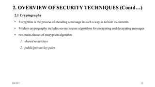 12/6/2017 12
2.1 Cryptography
• Encryption is the process of encoding a message in such a way as to hide its contents.
• Modern cryptography includes several secure algorithms for encrypting and decrypting messages
• two main classes of encryption algorithm
1. shared secret keys
2. public/private key pairs
2. OVERVIEW OF SECURITY TECHNIQUES (Contd…)
 