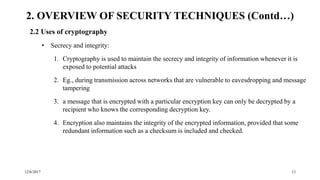 12/6/2017 13
2.2 Uses of cryptography
• Secrecy and integrity:
1. Cryptography is used to maintain the secrecy and integrity of information whenever it is
exposed to potential attacks
2. Eg., during transmission across networks that are vulnerable to eavesdropping and message
tampering
3. a message that is encrypted with a particular encryption key can only be decrypted by a
recipient who knows the corresponding decryption key.
4. Encryption also maintains the integrity of the encrypted information, provided that some
redundant information such as a checksum is included and checked.
2. OVERVIEW OF SECURITY TECHNIQUES (Contd…)
 