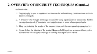 12/6/2017 16
• Authentication:
1. Cryptography is used in support of mechanisms for authenticating communication between
pairs of principals
2. A principal who decrypts a message successfully using a particular key can assume that the
message is authentic if it contains a correct checksum or some other expected value
3. They can infer that the sender of the message possessed the corresponding encryption key
4. Hence deduce the identity of the sender if keys are held in private, a successful decryption
authenticates the decrypted message as coming from a particular sender
2. OVERVIEW OF SECURITY TECHNIQUES (Contd…)
 