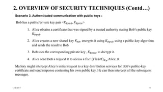 12/6/2017 18
Scenario 3. Authenticated communication with public keys :
Bob has a public/private key pair <𝐾 𝐵𝑝𝑢𝑏, 𝐾 𝐵𝑝𝑟𝑖𝑣>
1. Alice obtains a certificate that was signed by a trusted authority stating Bob’s public key
𝐾 𝐵𝑝𝑢𝑏
2. Alice creates a new shared key 𝐾𝐴𝐵, encrypts it using 𝐾 𝐵𝑝𝑢𝑏 using a public-key algorithm
and sends the result to Bob.
3. Bob uses the corresponding private key , 𝐾 𝐵𝑝𝑟𝑖𝑣 to decrypt it.
4. Alice send Bob a request R to access a file: {𝑇𝑖𝑐𝑘𝑒𝑡} 𝐾 𝐵
,Alice, R.
Mallory might intercept Alice’s initial request to a key distribution services for Bob’s public-key
certificate and send response containing his own public key. He can then intercept all the subsequent
messages.
2. OVERVIEW OF SECURITY TECHNIQUES (Contd…)
 
