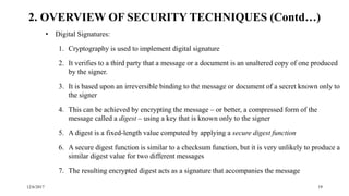 12/6/2017 19
• Digital Signatures:
1. Cryptography is used to implement digital signature
2. It verifies to a third party that a message or a document is an unaltered copy of one produced
by the signer.
3. It is based upon an irreversible binding to the message or document of a secret known only to
the signer
4. This can be achieved by encrypting the message – or better, a compressed form of the
message called a digest – using a key that is known only to the signer
5. A digest is a fixed-length value computed by applying a secure digest function
6. A secure digest function is similar to a checksum function, but it is very unlikely to produce a
similar digest value for two different messages
7. The resulting encrypted digest acts as a signature that accompanies the message
2. OVERVIEW OF SECURITY TECHNIQUES (Contd…)
 