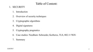 Table of Content:
1. SECURITY
1. Introduction
2. Overview of security techniques
3. Cryptographic algorithms
4. Digital signatures
5. Cryptography pragmatics
6. Case studies: Needham–Schroeder, Kerberos, TLS, 802.11 WiFi
7. Summary
12/6/2017 2
 