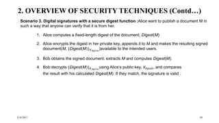 12/6/2017 20
Scenario 3. Digital signatures with a secure digest function :Alice want to publish a document M in
such a way that anyone can verify that it is from her.
1. Alice computes a fixed-length digest of the document, Digest(M)
2. Alice encrypts the digest in her private key, appends it to M and makes the resulting signed
document(M, {Digest(M)} 𝐾 𝐴𝑝𝑟𝑖𝑣
)available to the intended users.
3. Bob obtains the signed document, extracts M and computes Digest(M).
4. Bob decrypts {Digest(M)} 𝐾 𝐴𝑝𝑟𝑖𝑣
using Alice’s public key, 𝐾𝐴𝑝𝑢𝑏, and compares
the result with his calculated Digest(M). If they match, the signature is valid .
2. OVERVIEW OF SECURITY TECHNIQUES (Contd…)
 