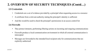 12/6/2017 22
2.5 Credentials
• Credentials are a set of evidence provided by a principal when requesting access to a resource
• A certificate from a relevant authority stating the principal’s identity is sufficient
• And this would be used to check the principal’s permissions in an access control list
2.6 Firewalls
• They protect intranets, performing filtering actions on incoming and outgoing communications
• Firewalls produce a local communication environment in which all external communication is
intercepted
• Messages are forwarded to the intended local recipient only for communications that are
explicitly authorized
2. OVERVIEW OF SECURITY TECHNIQUES (Contd…)
 