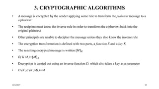 12/6/2017 23
3. CRYPTOGRAPHIC ALGORITHMS
• A message is encrypted by the sender applying some rule to transform the plaintext message to a
ciphertext
• The recipient must know the inverse rule in order to transform the ciphertext back into the
original plaintext
• Other principals are unable to decipher the message unless they also know the inverse rule
• The encryption transformation is defined with two parts, a function E and a key K
• The resulting encrypted message is written {𝑀} 𝐾
• E( K M )={𝑀} 𝐾
• Decryption is carried out using an inverse function D, which also takes a key as a parameter
• D (K ,E (K ,M) )=M
 