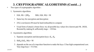 12/6/2017 24
3. CRYPTOGRAPHIC ALGORITHMS (Contd…)
• Two types of cryptographic algorithm :
1. Symmetric algorithms
• E(K, M) = {𝑀} 𝐾 D(K, E(K, M)) = M
• Same key for encryption and decryption
• if K is not known M must be hard (infeasible) to compute
• Usual form of attack is brute-force: try all possible key values for a known pair M, {M}K.
Resisted by making K sufficiently large ~ 128 bits
2. Asymmetric algorithms
1. Separate encryption and decryption keys: 𝐾𝑒, 𝐾 𝑑
2. D(𝐾 𝑑,E(𝐾𝑒, M)) = M
3. depends on the use of a trap-door function to make the keys. E has high computational cost.
Very large keys > 512 bits
 