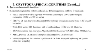 12/6/2017 28
3. CRYPTOGRAPHIC ALGORITHMS (Contd…)
3.1 Secret-key (symmetric) algorithms
• These are all programs that perform confusion and diffusion operations on blocks of binary data
• TEA: a simple but effective algorithm developed at Cambridge U (1994) for teaching and
explanation. 128-bit key, 700 kbytes/sec
• DES: The US Data Encryption Standard (1977). No longer strong in its original form. 56-bit key, 350
kbytes/sec.
• Triple-DES: applies DES three times with two different keys. 112-bit key, 120 Kbytes/sec
• IDEA: International Data Encryption Algorithm (1990). Resembles TEA. 128-bit key, 700 kbytes/sec
• AES: A proposed US Advanced Encryption Standard (1997). 128/256-bit key.
• The above speeds are for a Pentium II processor at 330 MHZ. Today's PC's (January 2002)should
achieve a 5 x speedup.
 