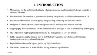 12/6/2017 3
1. INTRODUCTION
• Mechanisms for the protection of data and other resources and legal interaction between computer is
theme of this topic
• Pervasive need for measures to guarantee the privacy, integrity and availability of resources in DS
• Security attacks could be eavesdropping, masquerading, tampering and denial of service
• Designers of secure DS must cope with exposed service interfaces and insecure networks
• Cryptography provides the basis for the authentication of messages as well as their secrecy and integrity
• The selection of cryptographic algorithms and the management of keys are critical
• Public-key cryptography makes it easy to distribute cryptographic keys but its performance is
inadequate for the encryption of bulk data
• Digital information can be signed, producing digital certificates
• Certificates enable trust to be established among users and organizations
 