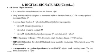 12/6/2017 32
4. DIGITAL SIGNATURES (Contd…)
• 4.1 Secure Digest function :
• It is also called secure hash function and denoted H(M)
• They must be carefully designed to ensure that H(M) is different from H(M') for all likely pairs of
messages M and M'
• A secure digest function h = H(M) should have the following properties
 Given M, it is easy to compute h
 Given h, it is hard to compute M
 Given M, it is hard to find another message M', such that H(M) = H(M')
• MD5: Developed by Rivest (1992). Computes a 128-bit digest. Speed 1740 kbytes/sec.
• SHA: (1995) based on Rivest's MD4 but made more secure by producing a 160-bit digest, speed 750
kbytes/second
• Any symmetric encryption algorithm can be used in CBC (cipher block chaining) mode. The last
block in the chain is H(M)
 