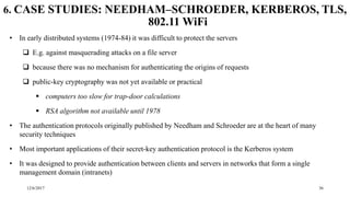 12/6/2017 36
6. CASE STUDIES: NEEDHAM–SCHROEDER, KERBEROS, TLS,
802.11 WiFi
• In early distributed systems (1974-84) it was difficult to protect the servers
 E.g. against masquerading attacks on a file server
 because there was no mechanism for authenticating the origins of requests
 public-key cryptography was not yet available or practical
 computers too slow for trap-door calculations
 RSA algorithm not available until 1978
• The authentication protocols originally published by Needham and Schroeder are at the heart of many
security techniques
• Most important applications of their secret-key authentication protocol is the Kerberos system
• It was designed to provide authentication between clients and servers in networks that form a single
management domain (intranets)
 
