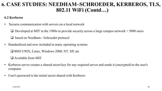 12/6/2017 38
6. CASE STUDIES: NEEDHAM–SCHROEDER, KERBEROS, TLS,
802.11 WiFi (Contd…)
6.2 Kerberos
• Secures communication with servers on a local network
 Developed at MIT in the 1980s to provide security across a large campus network > 5000 users
 based on Needham - Schroeder protocol
• Standardized and now included in many operating systems
 BSD UNIX, Linux, Windows 2000, NT, XP, etc
 Available from MIT
• Kerberos server creates a shared secret key for any required server and sends it (encrypted) to the user's
computer
• User's password is the initial secret shared with Kerberos
 