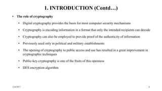 12/6/2017 4
1. INTRODUCTION (Contd…)
• The role of cryptography
• Digital cryptography provides the basis for most computer security mechanisms
• Cryptography is encoding information in a format that only the intended recipients can decode
• Cryptography can also be employed to provide proof of the authenticity of information
• Previously used only in political and military establishments
• The opening of cryptography to public access and use has resulted in a great improvement in
cryptographic techniques
• Public-key cryptography is one of the fruits of this openness
• DES encryption algorithm
 