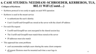 12/6/2017 43
6. CASE STUDIES: NEEDHAM–SCHROEDER, KERBEROS, TLS,
802.11 WiFi (Contd…)Critiques of Kerberos
• Kerberos protocol is too costly to apply on each NFS operation
• Kerberos is used in the mount service
 to authenticate the user's identity
 User's UserID and GroupID are stored at the server with the client's IP address
• For each file request
 UserID and GroupID are sent encrypted in the shared session key
 The UserID and GroupID must match those stored at the server
 IP addresses must also match
• This approach has some problems
 can't accommodate multiple users sharing the same client computer
 all remote filestores must be mounted each time a user logs in
 