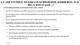 12/6/2017 44
6. CASE STUDIES: NEEDHAM–SCHROEDER, KERBEROS, TLS,
802.11 WiFi (Contd…)
6.3 Securing electronic transactions with secure sockets
• The Secure Sockets Layer (SSL) protocol was originally developed by the Netscape Corporation
• An extended version of SSL has been adopted as an Internet standard under the name Transport Layer
Security (TLS)
• TLS is supported by most browsers and is widely used in Internet commerce
• Negotiable encryption and authentication algorithms
 Client use different software or different encryption algorithm.
 The laws of some countries restrict the use of certain encryption algorithms
 TLS attempt to handle this scenario during initial handshake.
 It may turn out that they do not have sufficient algorithms in common, and in that case the
connection attempt will fail
 