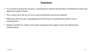 12/6/2017 50
Summary
• It is essential to protect the resources, communication channels and interfaces of distributed systems and
applications against attacks
• This is achieved by the use of access control mechanisms and secure channels
• Public-key and secret-key cryptography provide the basis for authentication and for secure
communication
• Kerberos and SSL are widely-used system components that support secure and authenticated
communication.
 