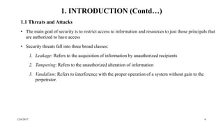 12/6/2017 6
1.1 Threats and Attacks
• The main goal of security is to restrict access to information and resources to just those principals that
are authorized to have access
• Security threats fall into three broad classes:
1. Leakage: Refers to the acquisition of information by unauthorized recipients
2. Tampering: Refers to the unauthorized alteration of information
3. Vandalism: Refers to interference with the proper operation of a system without gain to the
perpetrator.
1. INTRODUCTION (Contd…)
 