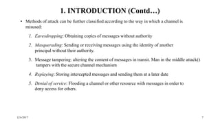 12/6/2017 7
• Methods of attack can be further classified according to the way in which a channel is
misused:
1. Eavesdropping: Obtaining copies of messages without authority
2. Masquerading: Sending or receiving messages using the identity of another
principal without their authority.
3. Message tampering: altering the content of messages in transit. Man in the middle attack()
tampers with the secure channel mechanism
4. Replaying: Storing intercepted messages and sending them at a later date
5. Denial of service: Flooding a channel or other resource with messages in order to
deny access for others.
1. INTRODUCTION (Contd…)
 