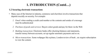 12/6/2017 8
1.2 Securing electronic transactions
• Many uses of the Internet in industry, commerce and elsewhere involve transactions that
depend crucially on security. For example:
1. Email: when sending a credit card number or the contents and sender of a message
must be authenticated
2. Purchase of goods and services: Buyers select goods and pay for them via the Web
3. Banking transactions: Electronic banks offer checking balances and statements,
transfer money between accounts, set up regular automatic payments and so on.
4. Micro-transactions: Some webpages like nytimes, London review of book ..etc require subscription
to view the content.
1. INTRODUCTION (Contd…)
 