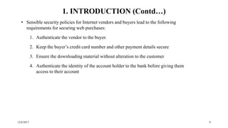 12/6/2017 9
• Sensible security policies for Internet vendors and buyers lead to the following
requirements for securing web purchases:
1. Authenticate the vendor to the buyer.
2. Keep the buyer’s credit card number and other payment details secure
3. Ensure the downloading material without alteration to the customer
4. Authenticate the identity of the account holder to the bank before giving them
access to their account
1. INTRODUCTION (Contd…)
 