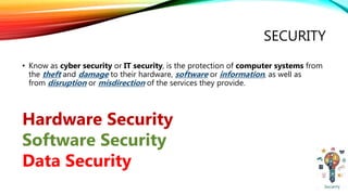 SECURITY
• Know as cyber security or IT security, is the protection of computer systems from
the theft and damage to their hardware, software or information, as well as
from disruption or misdirection of the services they provide.
Hardware Security
Software Security
Data Security
 