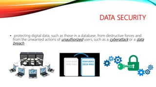 DATA SECURITY
• protecting digital data, such as those in a database, from destructive forces and
from the unwanted actions of unauthorized users, such as a cyberattack or a data
breach.
 