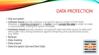 DATA PROTECTION
• Disk encryption
• Software-based security solutions encrypt the data to protect it from theft.
However, a malicious program or a hacker could corrupt the data in order to make
it unrecoverable, making the system unusable.
• Hardware-based security solutions can prevent read and write access to data and
hence offer very strong protection against tampering and unauthorized access.
(e.g. MFA)
• Backups
• Data masking
• Data erasure
• Data Encryption (Server/Client Side)
 
