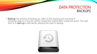 DATA PROTECTION
BACKUPS
• Backup: the process of backing up, refers to the copying and archiving of
computer data so it may be used to restore the original after a data loss event. The verb
form is to back up in two words, whereas the noun is backup.
 