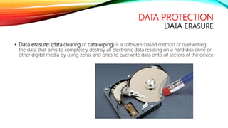 DATA PROTECTION
DATA ERASURE
• Data erasure: (data clearing or data wiping) is a software-based method of overwriting
the data that aims to completely destroy all electronic data residing on a hard disk drive or
other digital media by using zeros and ones to overwrite data onto all sectors of the device
 
