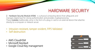 HARDWARE SECURITY
2. Hardware Security Module (HSM): is a physical computing device that safeguards and
manages digital keys for strong authentication and provides cryptoprocessing.
These modules traditionally come in the form of a plug-in card or an external device that attaches
directly to a computer or network server.
• intrusion-resistant, tamper-evident, FIPS Validated
• Self destruction
• AWS CloudHSM
• Microsoft KeyVault
• Google Cloud Key management
 