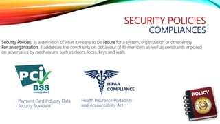 SECURITY POLICIES
COMPLIANCES
Security Policies: is a definition of what it means to be secure for a system, organization or other entity.
For an organization, it addresses the constraints on behaviour of its members as well as constraints imposed
on adversaries by mechanisms such as doors, locks, keys and walls.
Health Insurance Portability
and Accountability Act
Payment Card Industry Data
Security Standard
 