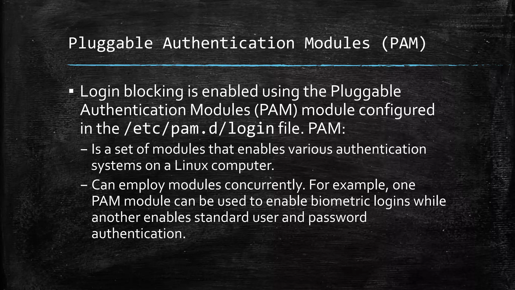 Pluggable Authentication Modules (PAM)
▪ Login blocking is enabled using the Pluggable
Authentication Modules (PAM) module configured
in the /etc/pam.d/login file. PAM:
– Is a set of modules that enables various authentication
systems on a Linux computer.
– Can employ modules concurrently. For example, one
PAM module can be used to enable biometric logins while
another enables standard user and password
authentication.
 