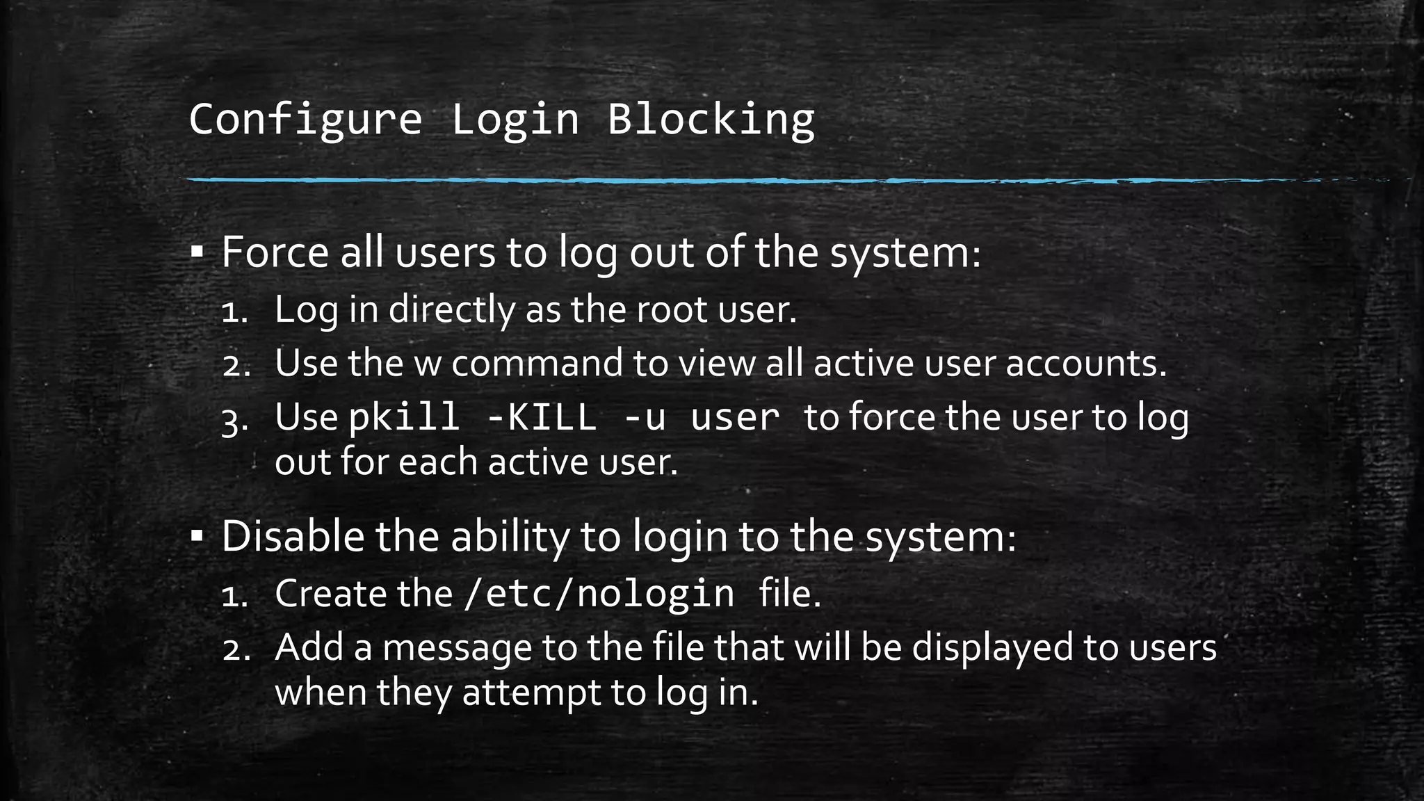 Configure Login Blocking
▪ Force all users to log out of the system:
1. Log in directly as the root user.
2. Use the w command to view all active user accounts.
3. Use pkill -KILL -u user to force the user to log
out for each active user.
▪ Disable the ability to login to the system:
1. Create the /etc/nologin file.
2. Add a message to the file that will be displayed to users
when they attempt to log in.
 