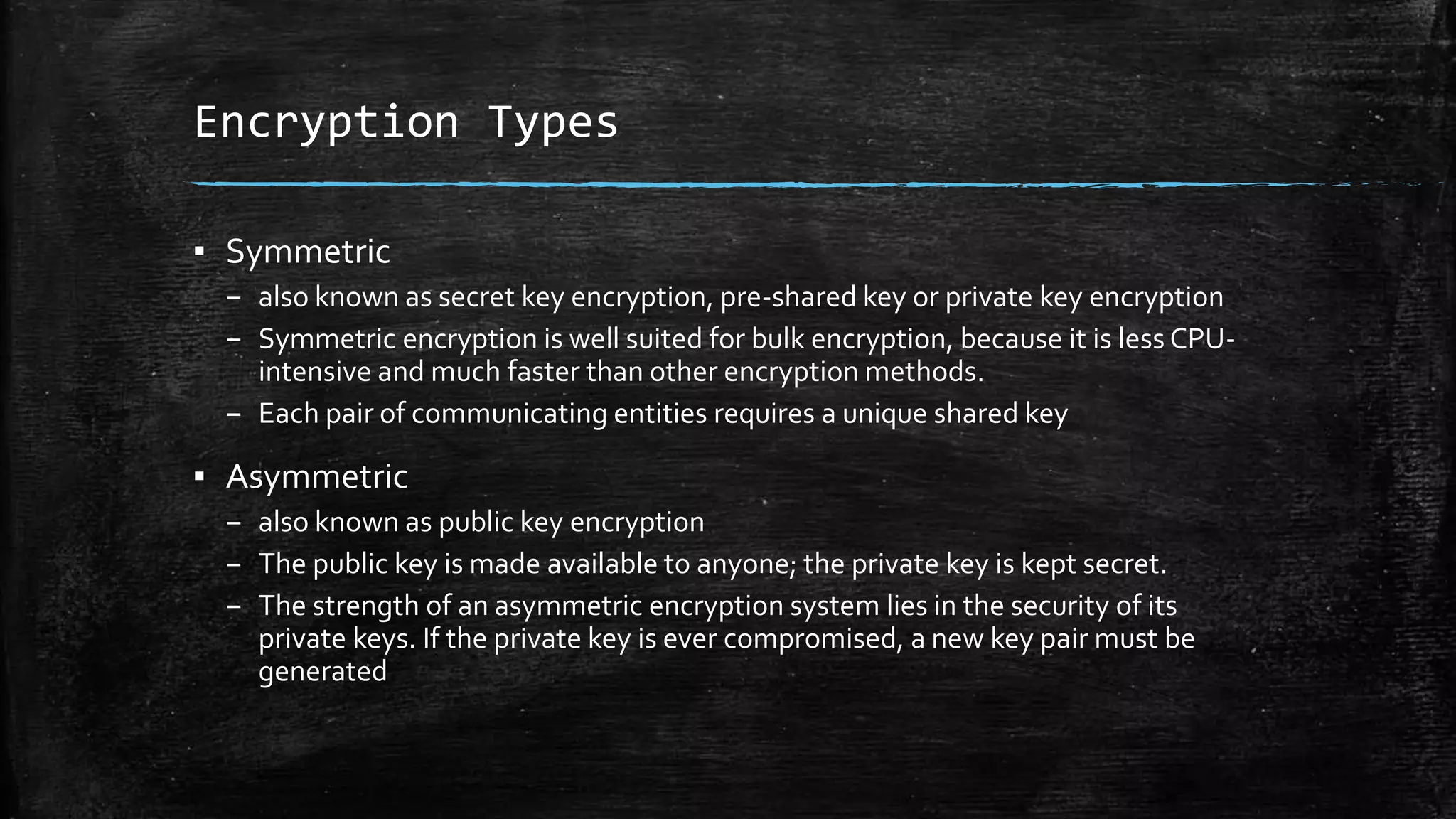 Encryption Types
▪ Symmetric
– also known as secret key encryption, pre-shared key or private key encryption
– Symmetric encryption is well suited for bulk encryption, because it is less CPU-
intensive and much faster than other encryption methods.
– Each pair of communicating entities requires a unique shared key
▪ Asymmetric
– also known as public key encryption
– The public key is made available to anyone; the private key is kept secret.
– The strength of an asymmetric encryption system lies in the security of its
private keys. If the private key is ever compromised, a new key pair must be
generated
 