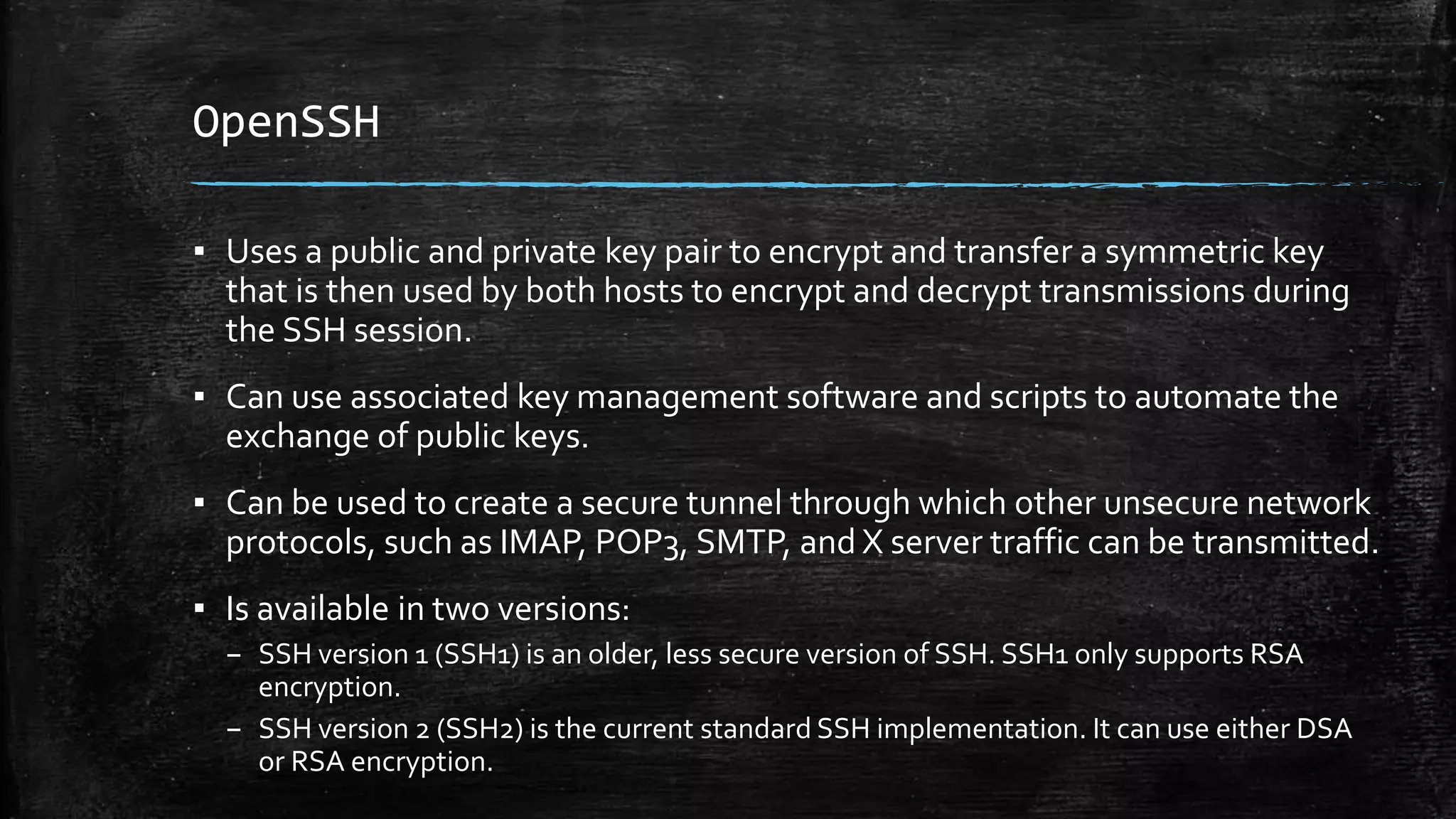 OpenSSH
▪ Uses a public and private key pair to encrypt and transfer a symmetric key
that is then used by both hosts to encrypt and decrypt transmissions during
the SSH session.
▪ Can use associated key management software and scripts to automate the
exchange of public keys.
▪ Can be used to create a secure tunnel through which other unsecure network
protocols, such as IMAP, POP3, SMTP, and X server traffic can be transmitted.
▪ Is available in two versions:
– SSH version 1 (SSH1) is an older, less secure version of SSH. SSH1 only supports RSA
encryption.
– SSH version 2 (SSH2) is the current standard SSH implementation. It can use either DSA
or RSA encryption.
 