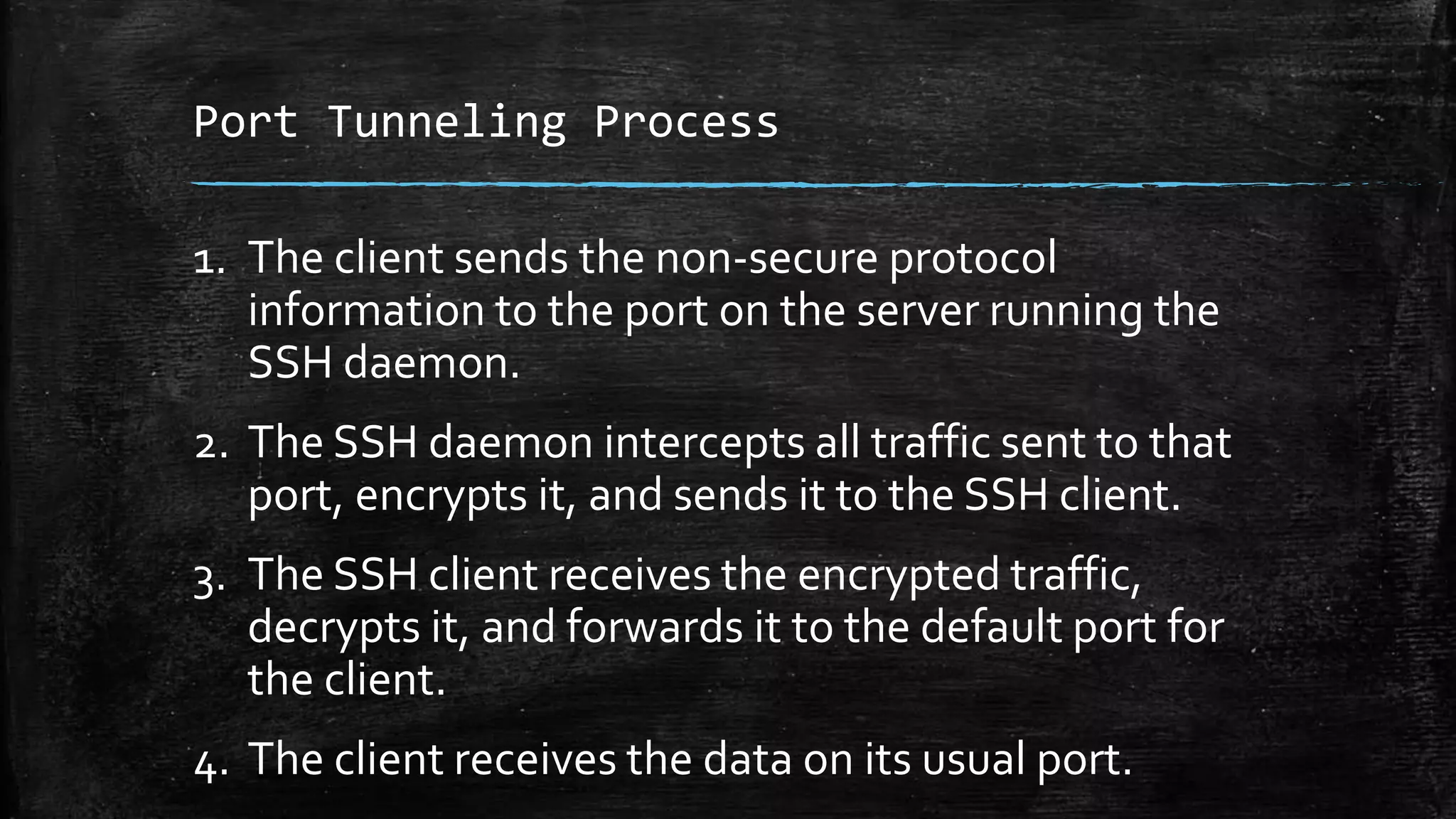 Port Tunneling Process
1. The client sends the non-secure protocol
information to the port on the server running the
SSH daemon.
2. The SSH daemon intercepts all traffic sent to that
port, encrypts it, and sends it to the SSH client.
3. The SSH client receives the encrypted traffic,
decrypts it, and forwards it to the default port for
the client.
4. The client receives the data on its usual port.
 