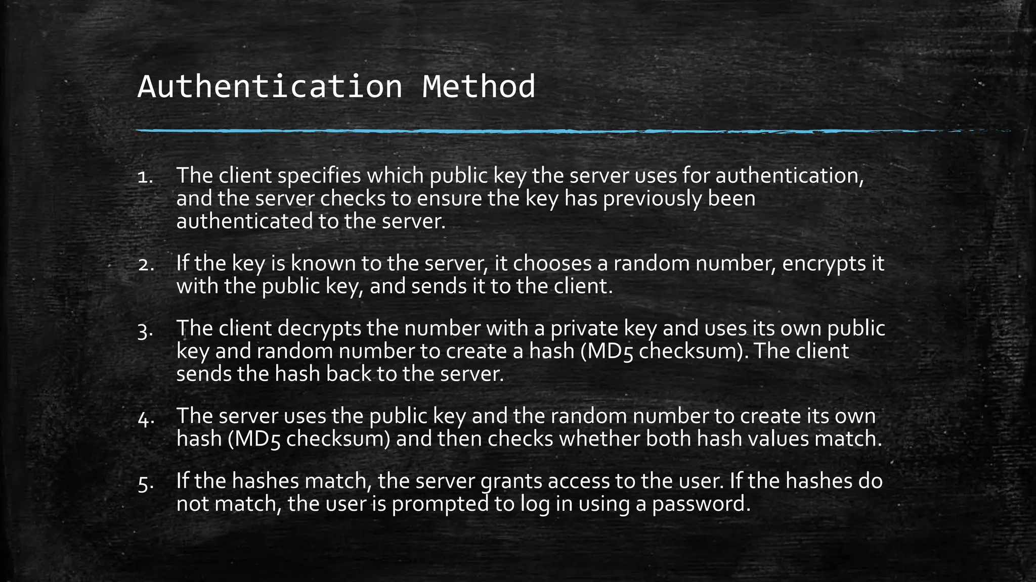 Authentication Method
1. The client specifies which public key the server uses for authentication,
and the server checks to ensure the key has previously been
authenticated to the server.
2. If the key is known to the server, it chooses a random number, encrypts it
with the public key, and sends it to the client.
3. The client decrypts the number with a private key and uses its own public
key and random number to create a hash (MD5 checksum).The client
sends the hash back to the server.
4. The server uses the public key and the random number to create its own
hash (MD5 checksum) and then checks whether both hash values match.
5. If the hashes match, the server grants access to the user. If the hashes do
not match, the user is prompted to log in using a password.
 