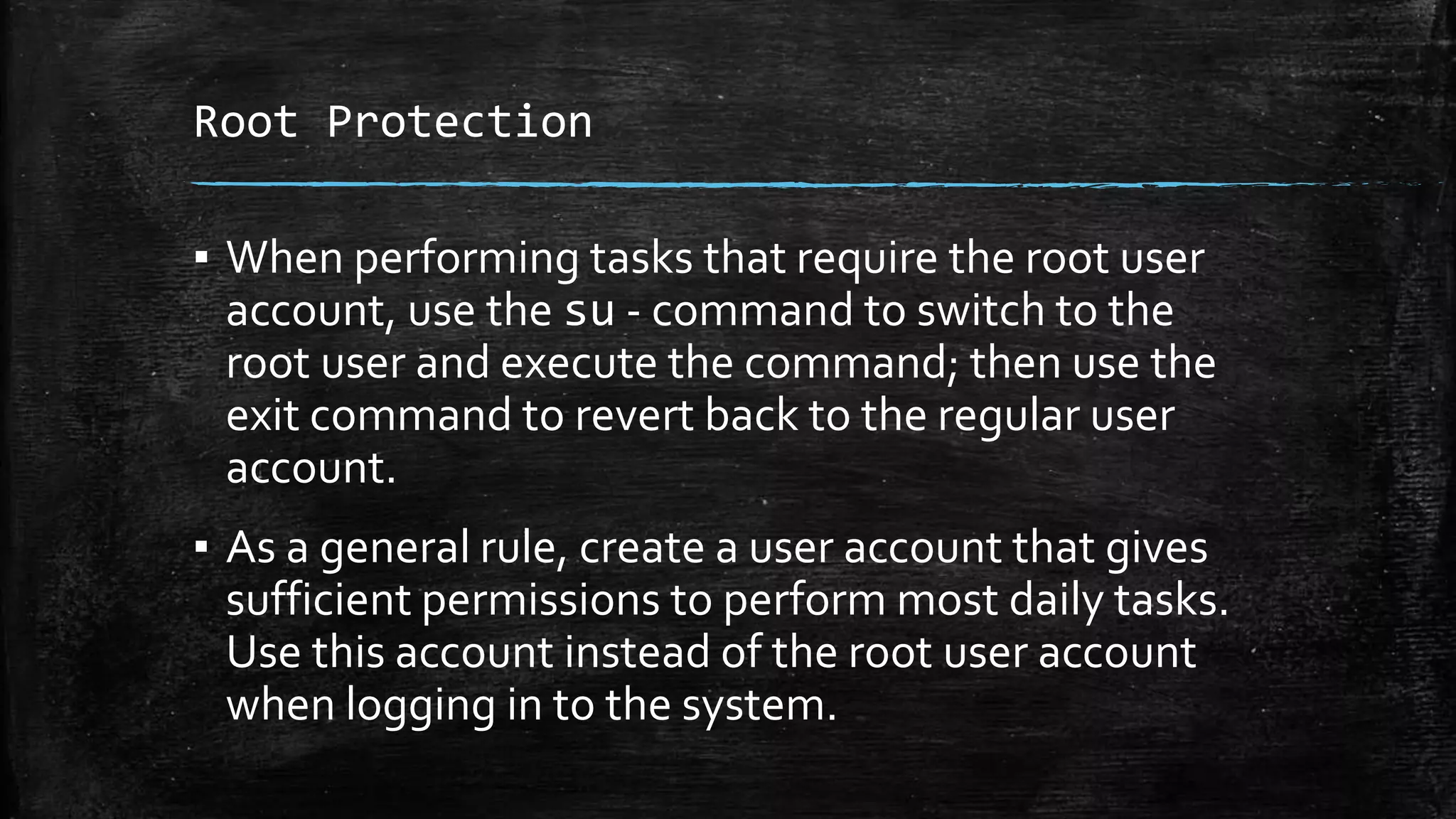 Root Protection
▪ When performing tasks that require the root user
account, use the su - command to switch to the
root user and execute the command; then use the
exit command to revert back to the regular user
account.
▪ As a general rule, create a user account that gives
sufficient permissions to perform most daily tasks.
Use this account instead of the root user account
when logging in to the system.
 