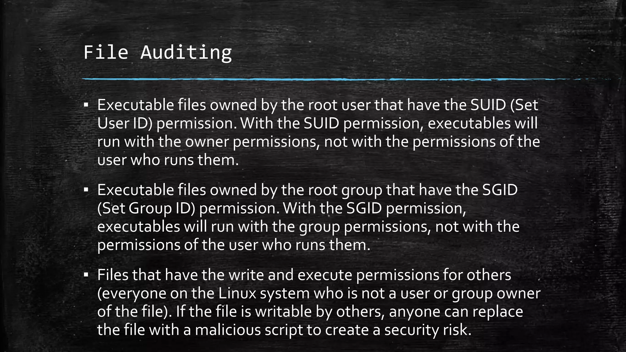 File Auditing
▪ Executable files owned by the root user that have the SUID (Set
User ID) permission.With the SUID permission, executables will
run with the owner permissions, not with the permissions of the
user who runs them.
▪ Executable files owned by the root group that have the SGID
(Set Group ID) permission.With the SGID permission,
executables will run with the group permissions, not with the
permissions of the user who runs them.
▪ Files that have the write and execute permissions for others
(everyone on the Linux system who is not a user or group owner
of the file). If the file is writable by others, anyone can replace
the file with a malicious script to create a security risk.
 